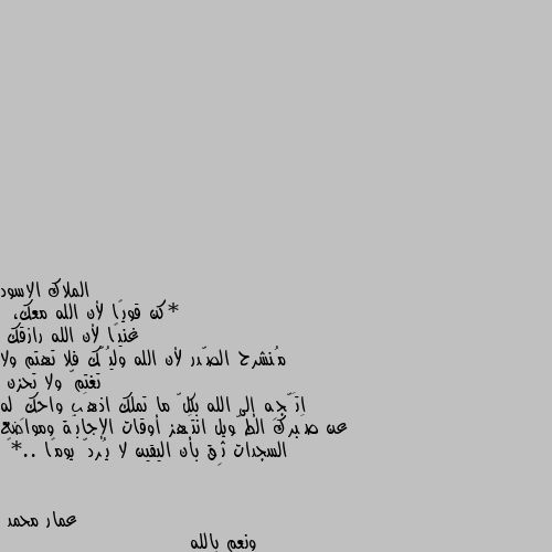 *كن قويًا لأن الله معك،
 غنيًا لأن الله رازقك 
مُنشرح الصّدر لأن الله وليُّك فلا تهتم ولا تغتمّ ولا تحزن 
اتَّجِه إلى الله بكلّ ما تملك اذهَب واحكِ له عن صَبرك الطَّويل انتَهز أوقات الإجابَة ومواضع السجدات ثِق بأن اليقين لا يُردّ يومًا ..*🖤 ونعم بالله