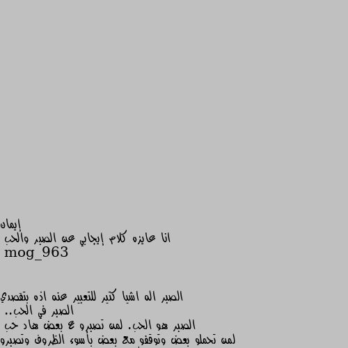 انا عايزه كلام إيجابي عن الصبر والحب الصبر اله اشيا كتير للتعبير عنه اذه بتقصدي الصبر في الحب..
الصبر هو الحب. لمن تصبرو ع بعض هاد حب
لمن تحملو بعض وتوقفو مع بعض بأسوء الظروف وتصبرو ع بعض اذه حد منكن تغير بسبب الظروف وتوقفي معو بظرفو لين ما يوقف ع رجليه ويرجع توازنه هاد حب وصبر..
باختصار يلي بيحب بيصبر عالشخص التاني والشخص التاني لو بيحبك ليقدر صبرك عليه ويزيد حبه الكك...