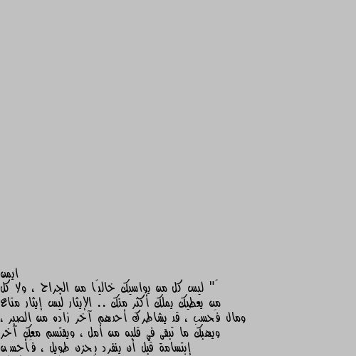 ‏" ليس كل من يواسيك خاليًا من الجراح ، ولا كل من يعطيك يملك أكثر منك .. الإيثار ليس إيثار متاع ومال فَحسب ، قد يشاطرك أحدهم آخر زاده من الصبر ، ويهبك ما تبقى في قلبه من أمل ، ويقتسم معك آخر إبتسامة قبل أن ينفرد بِحزن طويل ، فَأحسِن إستقبال الود فإنه ثمين " مو كل مين اعطاك حل لمشكلتك معناها هو حالل نفس المشكلة.
بيكون الواحد فينا بيعرف سبب وحل المشكلة بس طريقة الحل  اسلوب الحل  هو الاهم..
ممكن تسمع حل لمشكلتك من الف شخص وكلهن نفس الحل بس واحد منهن ليفه عليك وليعرف كيف يوصلك باسلوب يلي تفهمه حل للمشكلة/لجرحك/ لهمك. ل....