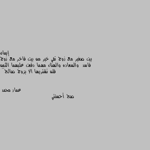 بيت صغير مع زوج تقي خير من بيت فاخر مع زوج فاسد  والسعاده والهناء مهما دفعت عليهما الثمن فلن تشتريها الا بزوج صالح🌺🌷 صح أحسنتي