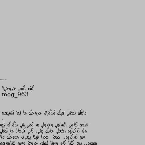 كيف أنسى جروحي؟ دامك لتضلي هيك تتذكري جروحك ما لح تنسيهن
.
خلص تناسي الماضي وحاولي ما تخلي شي يذكرك فيه ولو تذكرتيه اشغلي حالك بشي. تاني كرمال ما تضلي عم تتذكريه.. صح  محدا فينا بيعرف جورحك ولا سسبه.. بس كلنا كان وعنا لهلء جروح وعم نتناساهم كرمال نكمل حياتنا.. متل يلي جرحونا مكملين حياتهم..