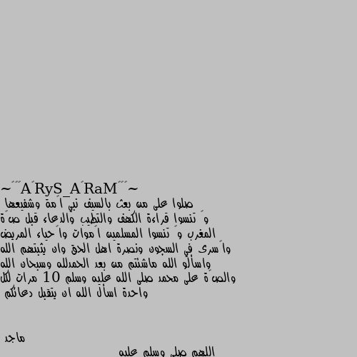 صلوا على من بعث بالسيف نبي اﻻمة وشفيعها 
وﻻ تنسوا قراءة الكهف والتطيب والدعاء قبل صﻻة المغرب وﻻ تنسوا المسلمين اﻻموات واﻻحياء المريض واﻻسرى في السجون ونصرة اهل الحق وان يثبتهم الله واسألو الله ماشئتم من بعد الحمدلله وسبحان الله والصﻻة على محمد صلى الله عليه وسلم 10 مرات لكل واحدة اسأل الله ان يتقبل دعائكم اللهم صلي وسلم عليه