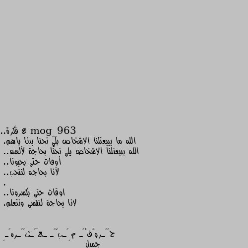 ع فكرة.. 
الله ما بيبعتلنا الاشخاص يلي نحنا بدنا ياهم.
الله بيبعتلنا الاشخاص يلي نحنا بحاجة لألهن.. 
أوقات حتى يحبونا..
لأنا بحاجه لننحب.. 
. 
اوقات حتى يكسرونا..
لانا بحاجة لنقسى ونتعلم. جميل