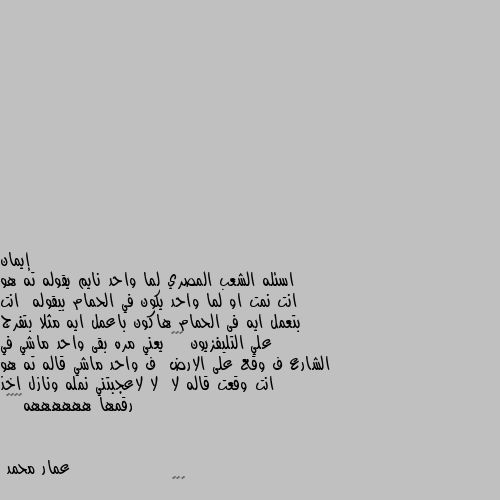 اسئله الشعب المصري لما واحد نايم يقوله ته هو انت نمت او لما واحد يكون في الحمام بيقوله  انت بتعمل ايه فى الحمام هاكون باعمل ايه مثلا بتفرج علي التليفزيون 🤔😒😂 يعني مره بقى واحد ماشي في الشارع ف وقع على الارض  ف واحد ماشي قاله ته هو انت وقعت قاله لا  لا لاعجبتني نمله ونازل اخذ رقمها ههههههه🤣🤣🤣🤣 😁😁😁