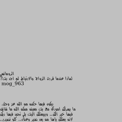 لماذا عندما قررت الزواج والارتباط لم اجد بنت? بيكون فيها حكمه من الله عز وجل.
ما يسرلك امورك مع بنت معينه ممكن الله ما شايف فيها خير الك.. وبيبعتلك البنت يلي تحمد فيها ربك لانه بعتلك ياها من بعد صبر وعناء.. كلو نصيب.. اصبر وان شاء الله بتلاقي البنت يلي بتسعدك وبتعوضك عن كل الايام يلي مريت فيها وانت بتنتظرها...وتعزمنا ع فرحك 😅