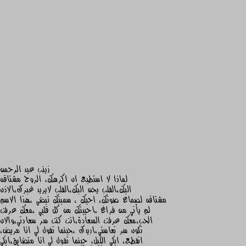 لماذا لا استطيع ان اكرهك، الروح مشتاقه اليك،القلب يحن اليك،القلب لايريد غيرك،الاذن مشتاقه لصماع صوتك، احبك ، سميتك نبضي ،هذا الاسم لم يأتي من فراغ ،احببتك من كل قلبي ،معك عرفت الحب،معك عرفت السعادة،انت كنت سر سعادتي،والان تكون سر تعاستي،اريدك ،حينما تقول لي انا مريض، اتقطع، ابكي الليل، حينما تقول لي انا متضايق،ابكي وادعي،الله ان يفيك كربك،انا تمنيت الموت قبلك،انت لسته مجرد انسان بالنسبة لي،لا انت النفس الذي اتنفس فيه،انت وتيني،انت نبضي ،بالمختصر ،روحي معلقه بيك حبيبي،اهواك ،اعشقك،اتنفسك🥺🥺❤️ الحب عذاب