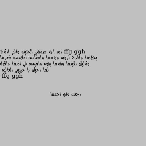 اين اجد صديقتي الحنينه والتي ارتاح بحظنها وافرح لرؤيه وجهها واستأنس لملامسه شعرها وتدليك رقبتها وشدها بقوه واهمس في اذنها واقول لها احبك يا حبيبتي الغاليه رجعت ولم اجدها