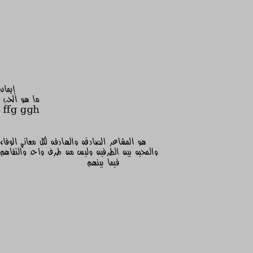 ما هو الحب هو المشاعر الصادقه والهادفه لكل معاني الوفاء والمحبه بين الطرفين وليس من طرف واحد والتفاهم فيما بينهم