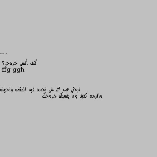 كيف أنسى جروحي؟ ابحثي عن اي شي تجدين فيه المتعه وتحبينه والزمن كفيل بان ينسيك جروحك