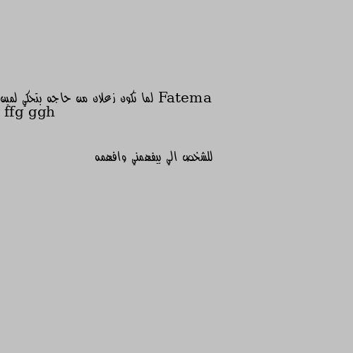 لما تكون زعلان من حاجه بتحكي لمين للشخص الي بيفهمني وافهمه