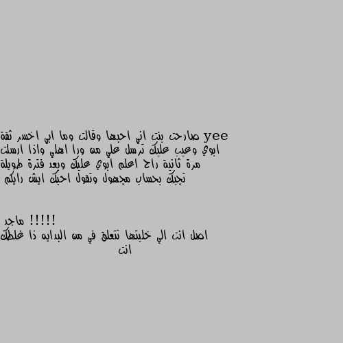 صارحت بنت اني احبها وقالت وما ابي اخسر ثقة ابوي وعيب عليك ترسل علي من ورا اهلي واذا ارسلت مرة ثانية راح اعلم ابوي عليك وبعد فترة طويلة تجيك بحساب مجهول وتقول احبك ايش رايكم !!!!! اصل انت الي خليتها تتعلق في من البدايه ذا غلطك انت