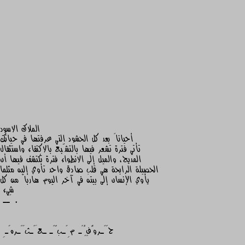 أحياناً بعد كل الحشود التي عرفتها في حياتك تأتي فترة تشعر فيها بالتشّبع بالاكتفاء واستثقال المديح، والميل إلى الانطواء فترة تكتشف فيها أن الحصيلة الرابحة هي قلب صادق واحد تأوي إليه مثلما يأوي الإنسان إلى بيته في آخر اليوم هارباً من كل شيء .
🖤ــ 👍👌