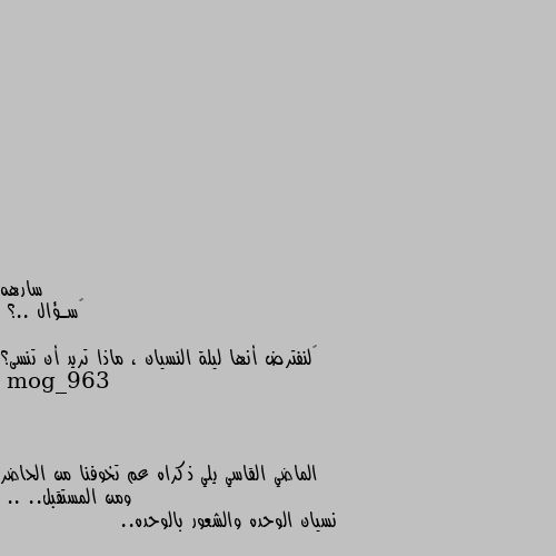 ‏سـؤال ..؟

‏لنفترض أنها ليلة النسيان ، ماذا تريد أن تنسى؟ الماضي القاسي يلي ذكراه عم تخوفنا من الحاضر ومن المستقبل..
.. نسيان الوحده والشعور بالوحده..