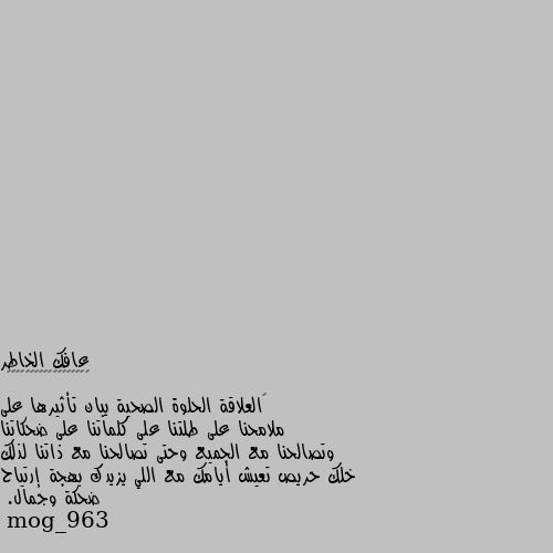 ‏العلاقة الحلوة الصحية يبان تأثيرها على ملامحنا على طلتنا على كلماتنا على ضحكاتنا وتصالحنا مع الجميع وحتى تصالحنا مع ذاتنا لذلك خلك حريص تعيش أيامك مع اللي يزيدك بهجة إرتياح ضحكة وجمال. طبعا لمن تكون عايش بعلاقه حلوه..
الكل ببين عليهن انك مبسوط بتصير تحكي حكيو وتعمل يلي بيعملو وتضحك ضحكتو واكلو.. بيصير عندك من حبك لهالشخص بتحب دايما تقلدو وتعمل متلو لما تحس ولو للحظه انه بعيد عنك...