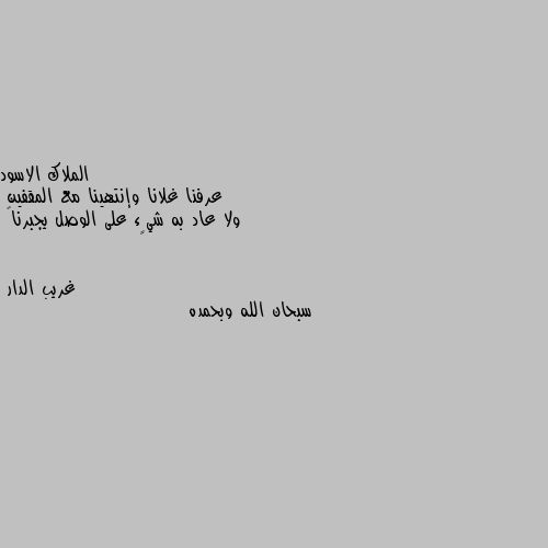 عرفنا غلانا وإنتهينا مع المقفين 
ولا عاد به شيٍء على الوصل يجبرنا🖤 سبحان الله وبحمده