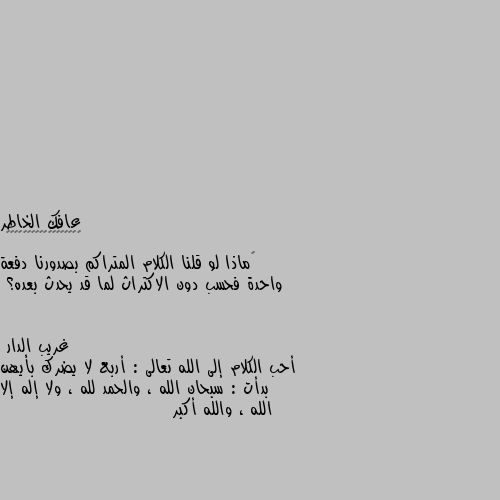 ‏ماذا لو قلنا الكلام المتراكم بصدورنا دفعة واحدة فحسب دون الاكتراث لما قد يحدث بعده؟ أحب الكلام إلى الله تعالى : أربع لا يضرك بأيهن بدأت : سبحان الله ، والحمد لله ، ولا إله إلا الله ، والله أكبر