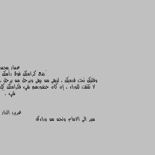 ‏ضع كرامتك فوق رأسك
وقلبك تحت قدميك ، ليبقى من يبقى ويرحل من يرحل ، لا تلتفت للوراء ، إن كان حضورهم شيء فكرامتك كل شيء .🖤🥀 سير الى الامام ونحن من وراءك