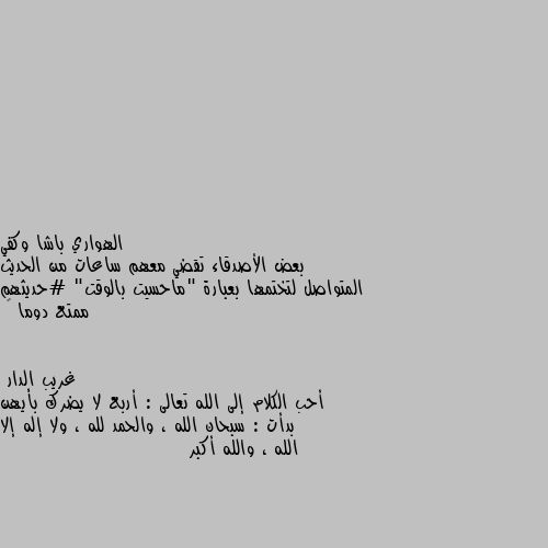 بعض الأصدقاء تقضي معهم ساعات من الحديث المتواصل لتختمها بعبارة "ماحسيت بالوقت" #حديثهم ممتع دوما ♥ أحب الكلام إلى الله تعالى : أربع لا يضرك بأيهن بدأت : سبحان الله ، والحمد لله ، ولا إله إلا الله ، والله أكبر