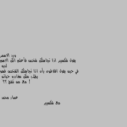 يقول شكسبير اذا تجاهلك شخص فأعلم انك الاهم لديه 
في حين يقول افلاطون بأن اذا تجاهلك الشخص فهو يطلب منك مغادره حياته ! 
مع من تتفق ؟؟🤔 مع شكسبير