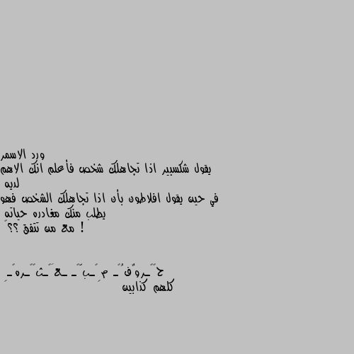 يقول شكسبير اذا تجاهلك شخص فأعلم انك الاهم لديه 
في حين يقول افلاطون بأن اذا تجاهلك الشخص فهو يطلب منك مغادره حياته ! 
مع من تتفق ؟؟🤔 كلهم كذابين