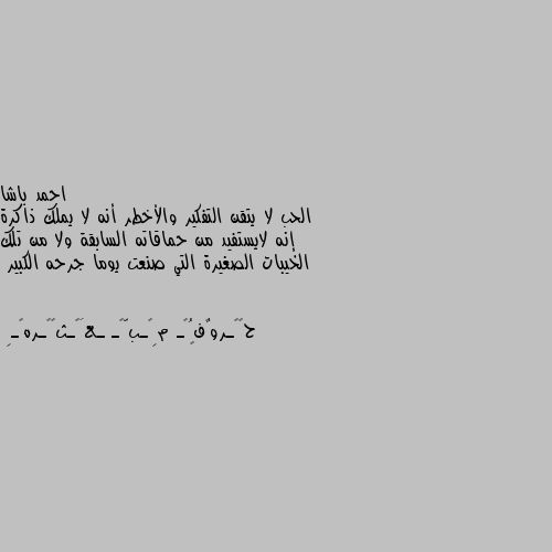 الحب لا يتقن التفكير والأخطر أنه لا يملك ذاكرة إنه لايستفيد من حماقاته السابقة ولا من تلك الخيبات الصغيرة التي صنعت يوما جرحه الكبير 👍