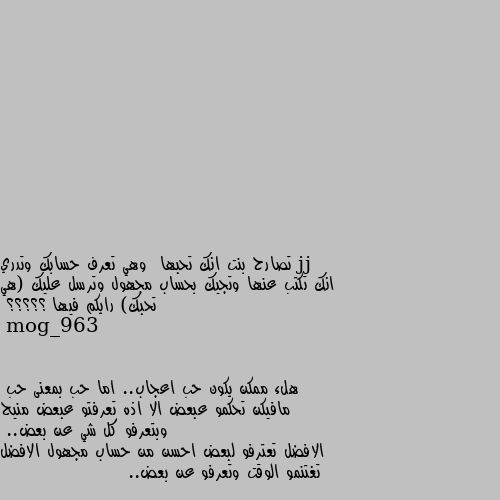 تصارح بنت انك تحبها  وهي تعرف حسابك وتدري انك تكتب عنها وتجيك بحساب مجهول وترسل عليك (هي تحبك) رايكم فيها ؟؟؟؟؟ هلء ممكن يكون حب اعجاب.. اما حب بمعنى حب
مافيكن تحكمو عبعض الا اذه تعرفتو عبعض منيح وبتعرفو كل شي عن بعض..
الافضل تعترفو لبعض احسن من حساب مجهول الافضل تغتنمو الوقت وتعرفو عن بعض..