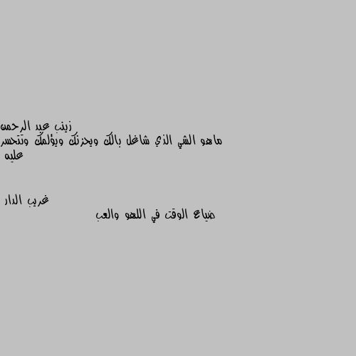 ماهو الشي الذي شاغل بالك ويحزنك ويؤلمك وتتحسر عليه ضياع الوقت في اللهو والعب