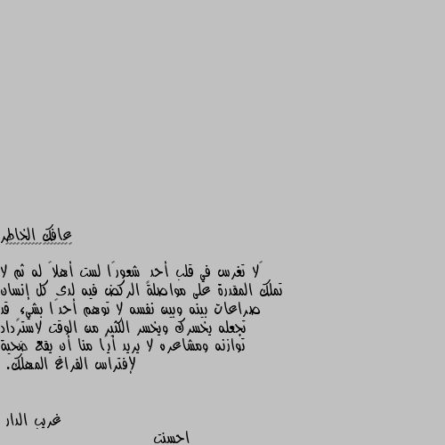 ‏لا تغرس في قلب أحدٍ شعورًا لست أهلاً له ثم لا تملك المقدرة على مواصلة الركض فيه لدى كل إنسان صراعات بينه وبين نفسه لا توهم أحدًا بشيءٍ قد تجعله يخسرك ويخسر الكثير من الوقت لاسترداد توازنه ومشاعره لا يريد أيًا منا أن يقع ضحية لإفتراس الفراغ المهلك. احسنت