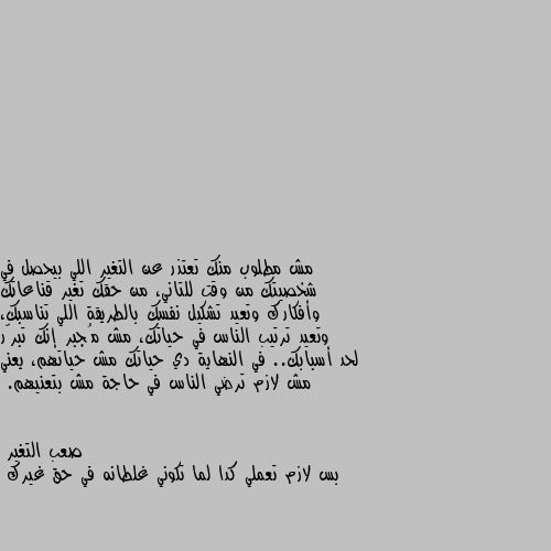 مش مطلوب منك تعتذر عن التغير اللي بيحصل في شخصيتك من وقت للتاني، من حقك تغير قناعاتك وأفكارك وتعيد تشكيل نفسك بالطريقة اللي تناسبك، وتعيد ترتيب الناس في حياتك، مش مُجبر إنك تبرّر لحد أسبابك.. في النهاية دي حياتك مش حياتهم، يعني مش لازم ترضي الناس في حاجة مش بتعنيهم. بس لازم تعملي كدا لما تكوني غلطانه في حق غيرك