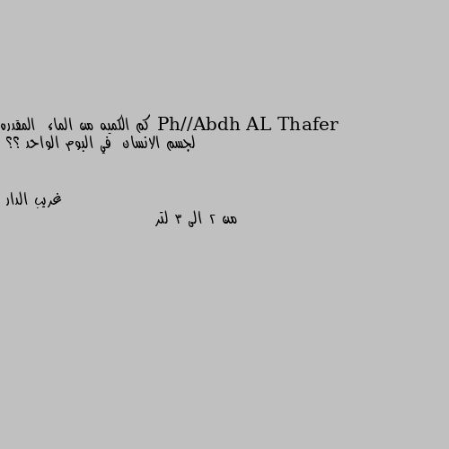 كم الكميه من الماء  المقدره لجسم الانسان  في البوم الواحد ؟؟ من 2 الى 3 لتر