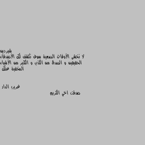 لا تخشى الأوقات الصعبة سوف تكشف لك الأصدقاء الحقيقين و الصدق من الكذب و الكثير من الأشياء المخفية عنك صدقت اخي الكريم