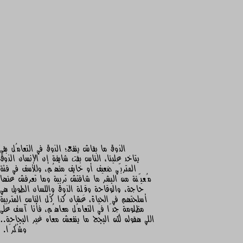 الذوق ما بقاش ينفع؛ الذوق في التعامُل بقى يتاخد علينا، الناس بقت شايفة إن الإنسان الذوق المتربّي ضعيف أو خايف منهُم، وللأسف في فئة مُعيّنة من البشر ما شافتش تربية وما تعرفش عنها حاجة، والوقاحة وقِلة الذوق واللسان الطويل هي أسلحتهم في الحياة، عشان كدا كُل الناس المتربية مظلومة جدًا في التعامُل معاهُم، فأنا آسف على اللي هقوله لكن البجح ما ينفعش معاه غير البجاحة.. وشُكرًا. وجادلهم بالتي هي أحسن فإذا الذي بينك وبينه عداوة كان هوا ولي حميم