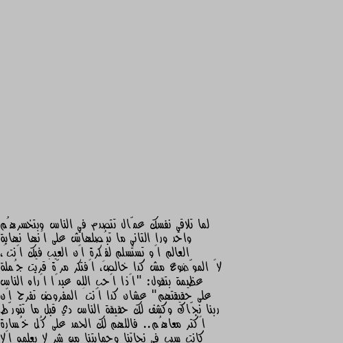 لما تلاقي نفسك عمّال تتصدم في الناس وبتخسرهُم واحد ورا التاني ما تبُصلهاش على إنها نهاية العالم أو تستسلم لفِكرة إن العيب فيك إنتَ، لأ الموّضوع مش كدا خالص، أفتكر مرّة قريت جُملة عظيمة بتقول: "إذا أحب الله عبدًا أراه الناس على حقيقتهم" عشان كدا إنتَ المفروض تفرح إن ربنا نجّاك وكشف لك حقيقة الناس دي قبل ما تتورّط أكتر معاهُم.. فاللهم لك الحمد على كُل خُسارة كانت سبب في نجاتنا وحمايتنا من شر لا يعلمه إلا الله. كفانا الله من كل الاشرار