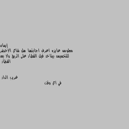 معلومه عايزه اعرف اجابتها هل شاي الاخضر للتخسيس بيتاخد قبل الفطار على الريق ولا بعد الفطار في اي وقت