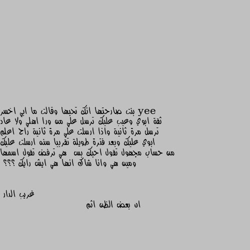 بنت صارحتها انك تحبها وقالت ما ابي اخسر ثقة ابوي وعيب عليك ترسل علي من ورا اهلي ولا عاد ترسل مرة ثانية واذا ارسلت علي مرة ثانية راح اعلم ابوي عليك وبعد فترة طويلة تقربيا سنه ارسلت عليك من حساب مجهول تقول احبك بس  هي ترفض تقول اسمها ومين هي وانا شاك انها هي ايش رايك ؟؟؟ ان بعض الظن اثم