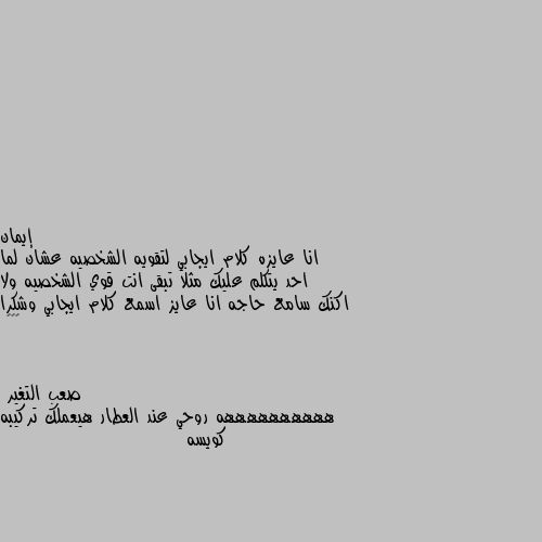 انا عايزه كلام ايجابي لتقويه الشخصيه عشان لما احد يتكلم عليك مثلا تبقى انت قوي الشخصيه ولا اكنك سامع حاجه انا عايز اسمع كلام ايجابي وشكرا ❤️🌹 ههههههههههه روحي عند العطار هيعملك تركيبه كويسه