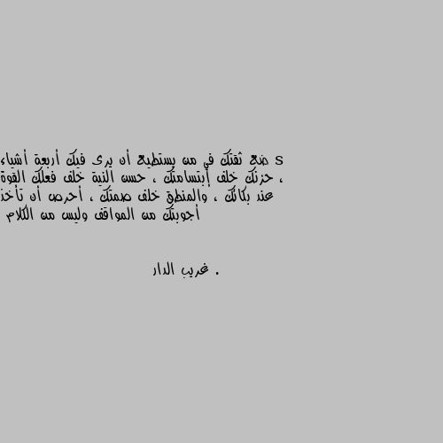 ضع ثقتك في من يستطيع أن يرى فيك أربعة أشياء ، حزنك خلف إبتسامتك ، حسن النية خلف فعلك القوة عند بكائك ، والمنطق خلف صمتك ، أحرص أن تأخذ أجوبتك من المواقف وليس من الكلام . 