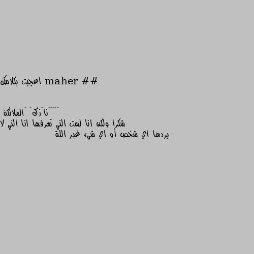 اعجبت بكلامك شكرا ولكن انا لست التي تعرفها انا التي لا يردها اي شخص أو اي شيء غير اللة