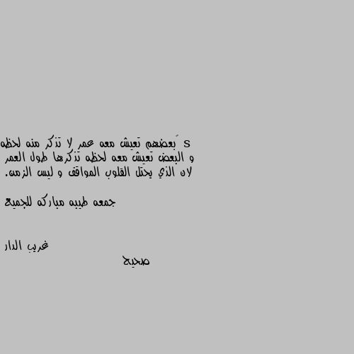 ‏بعضهم تعيش معه عمر لا تذكر منه لحظه 
و البعض تعيش معه لحظه تذكرها طول العمر 
لان الذي يحتل القلوب المواقف و ليس الزمن. 

جمعه طيبه مباركه للجميع صحيح