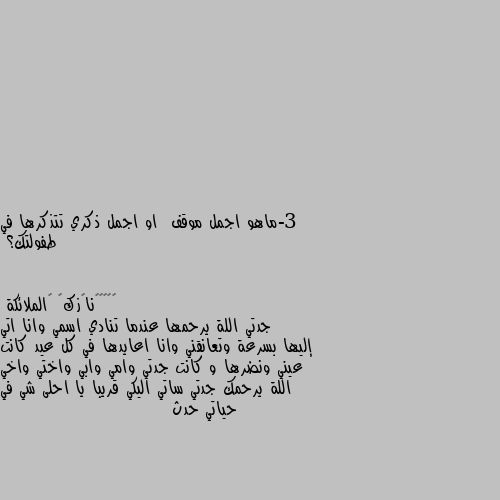 3-ماهو اجمل موقف  او اجمل ذكري تتذكرها في طفولتك؟ جدتي اللة يرحمها عندما تنادي اسمي وانا اتي إليها بسرعة وتعانقني وانا اعايدها في كل عيد كانت عيني ونضرها و كانت جدتي وامي وابي واختي واخي اللة يرحمك جدتي ساتي اليكي قريبا يا احلى شي في حياتي حدث