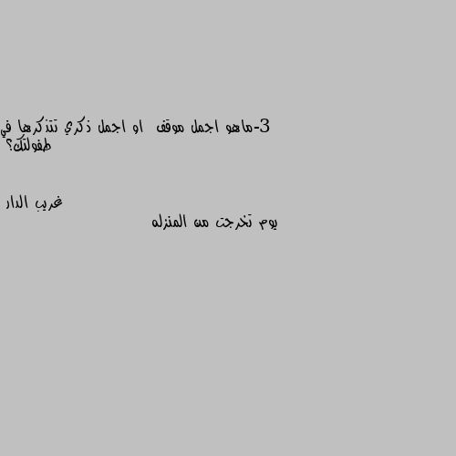 3-ماهو اجمل موقف  او اجمل ذكري تتذكرها في طفولتك؟ يوم تخرجت من المنزله