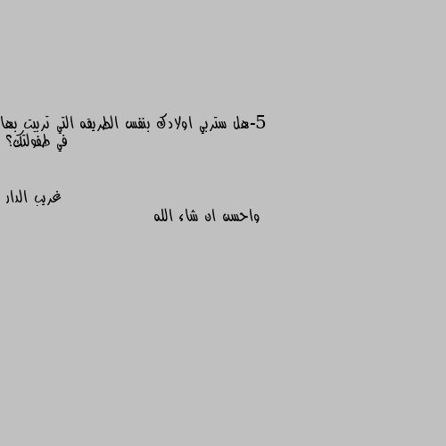 5-هل ستربي اولادك بنفس الطريقه التي تربيت بها في طفولتك؟ واحسن ان شاء الله