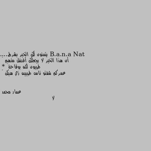 يتمنون لك الخير بشرط....
أن هذا الخير لا يجعلك أفضل منهم 🙃
طيبون لكن بوقاحة😏
* عمركم شفتو ناس طيبين زي هيك 😜 لا