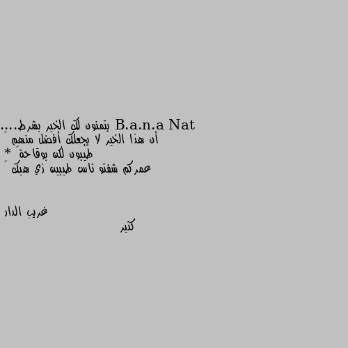 يتمنون لك الخير بشرط....
أن هذا الخير لا يجعلك أفضل منهم 🙃
طيبون لكن بوقاحة😏
* عمركم شفتو ناس طيبين زي هيك 😜 كتير