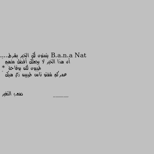 يتمنون لك الخير بشرط....
أن هذا الخير لا يجعلك أفضل منهم 🙃
طيبون لكن بوقاحة😏
* عمركم شفتو ناس طيبين زي هيك 😜 🤝🤝🤝🤝🤝🤝🤝🤝🤝🤝🤝🤝