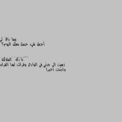 أجمل شيء حصل معك اليوم؟ ذهبت الى جدتي في الوادي وقرائت لها القران وارتحت اخيرا😔🖤🥀🌺