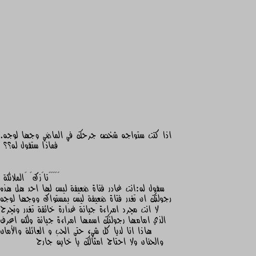 اذا كنت ستواجه شخص جرحك في الماضي وجها لوجه. فماذا ستقول له؟؟ سقول له:انت غادر فتاة ضعيفة ليس لها احد هل هذه رجولتك ان تغدر فتاة ضعيفة ليس بمستواك ووجها لوجه لا انت مجرد امراءة جبانة غدارة خائفة تغدر وتجرح الذي امامها رجولتك اسمها امراءة جبانة ولكن اعرف هاذا انا لديا كل شيء حتى الحب و العائلة والأمان والحنان ولا احتاج امثالك يا خاين جارح