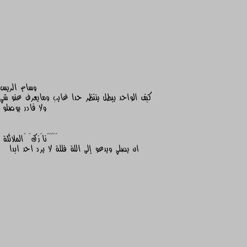 كيف الواحد يبطل ينتظر حدا غايب ومايعرف عنو شي ولا قادر يوصلو ان يصلي ويدعو إلى اللة فللة لا يرد احد ابدا