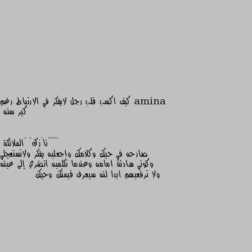 كيف اكسب قلب رجل لايفكر في الارتباط رغم كبر سنه صارحه في حبك وكلامك واجعليه يفكر ولاتستعجلي وكوني هادئة امامه وعندما تكلميه انضري إلى عينه ولا ترفعيهم ابدا لنه سيعرف قيمتك وحبك