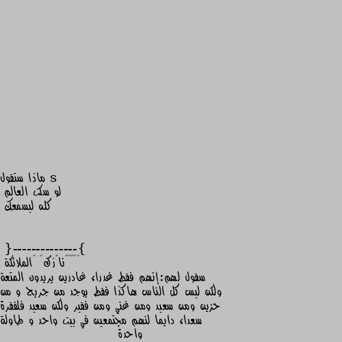 ماذا ستقول
لو سكت العالم 
كله ليسمعك
{--------------} سقول لهم:إنهم فقط غدراء غادرين يريدون المتعة ولكن ليس كل الناس هاكذا فقط يوجد من جريح و من حزين ومن سعيد ومن غني ومن فقير ولكن سعيد فلفقرة سعداء دايما لنهم مجتمعين في بيت واحد و طاولة واحدة